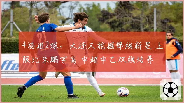 4场进2球，大连又挖掘锋线新星 上限比朱鹏宇高 中超中乙双线培养