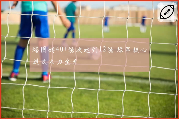 塔图姆40+场次达到12场 绿军核心进攻火力全开