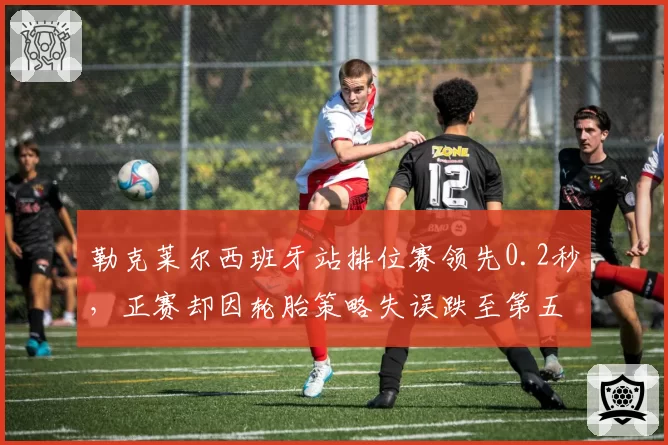 勒克莱尔西班牙站排位赛领先0.2秒，正赛却因轮胎策略失误跌至第五