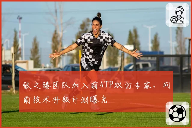 张之臻团队加入前ATP双打专家，网前技术升级计划曝光