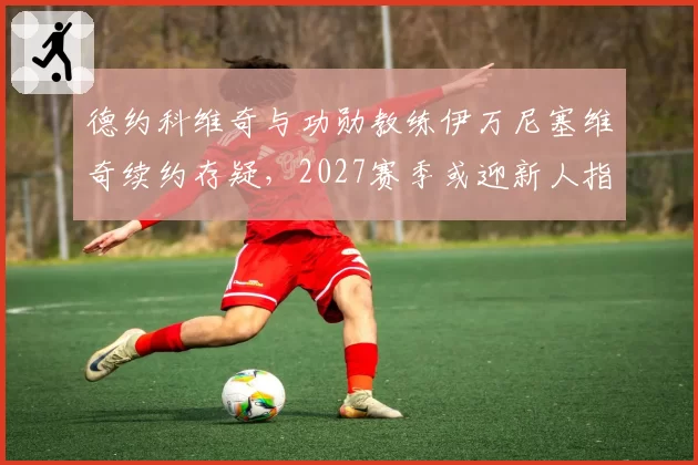 德约科维奇与功勋教练伊万尼塞维奇续约存疑，2027赛季或迎新人指挥