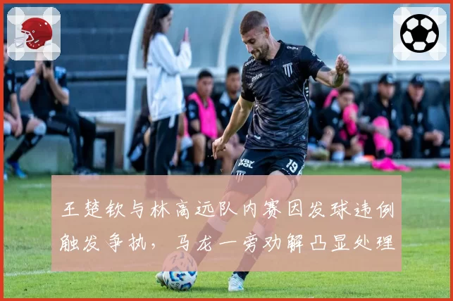 王楚钦与林高远队内赛因发球违例触发争执,马龙一旁劝解凸显处理方式差异