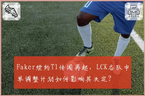 Faker续约T1传闻再起，LCK各队中单调整计划如何影响其决定？