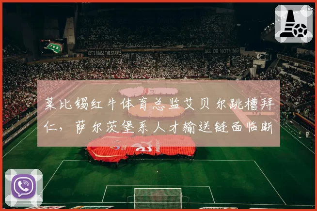 莱比锡红牛体育总监艾贝尔跳槽拜仁，萨尔茨堡系人才输送链面临断裂