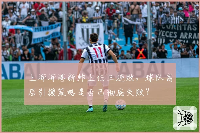 上海海港新帅上任三连败，球队高层引援策略是否已彻底失败？