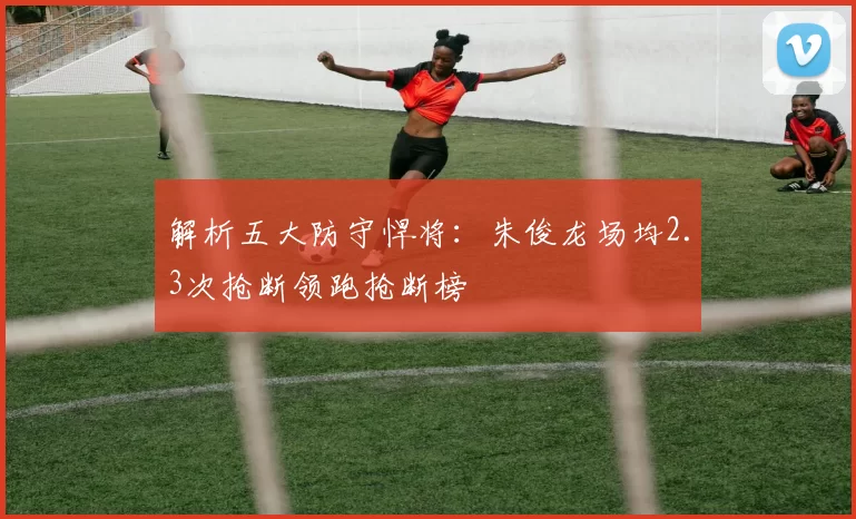 解析五大防守悍将：朱俊龙场均2.3次抢断领跑抢断榜