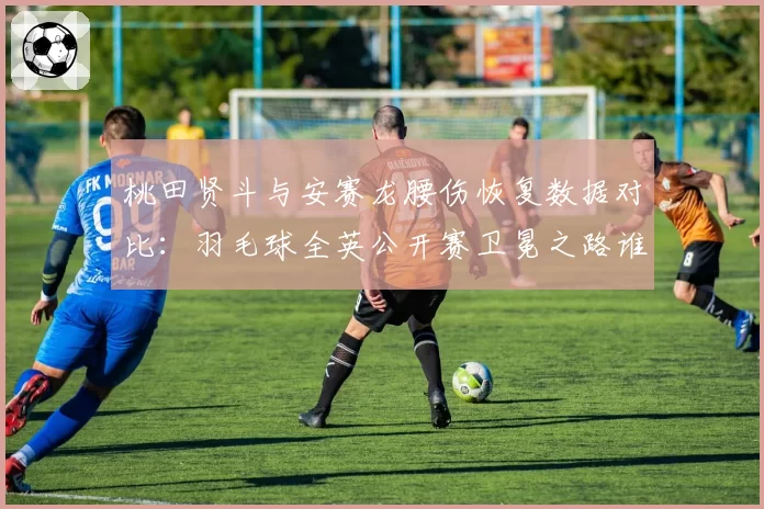 桃田贤斗与安赛龙腰伤恢复数据对比:羽毛球全英公开赛卫冕之路谁更艰难?