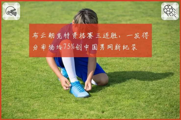 布云朝克特资格赛三连胜,一发得分率场均75%创中国男网新纪录