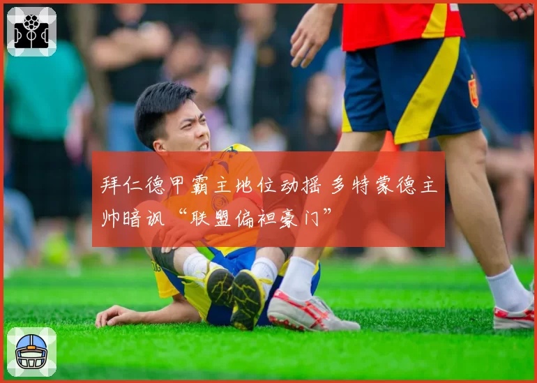 拜仁德甲霸主地位动摇 多特蒙德主帅暗讽“联盟偏袒豪门”