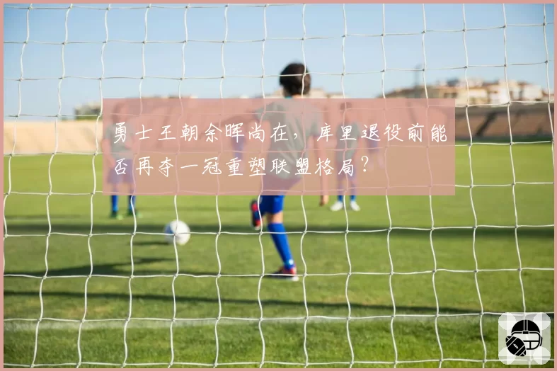 勇士王朝余晖尚在，库里退役前能否再夺一冠重塑联盟格局？