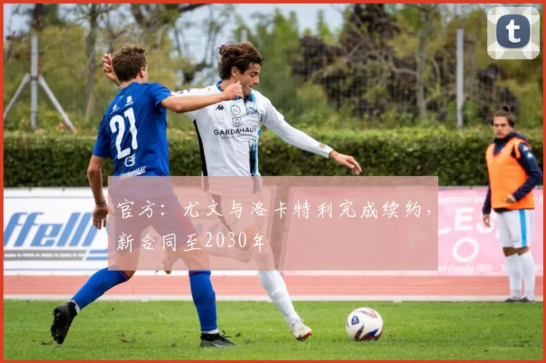 官方：尤文与洛卡特利完成续约，新合同至2030年