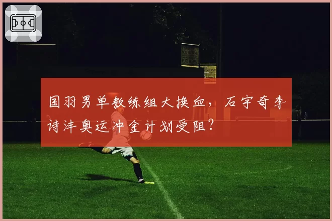 国羽男单教练组大换血,石宇奇李诗沣奥运冲金计划受阻?