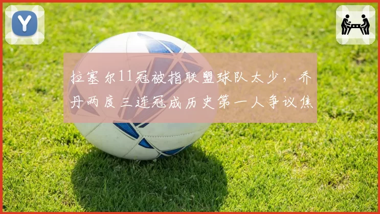 拉塞尔11冠被指联盟球队太少，乔丹两度三连冠成历史第一人争议焦点