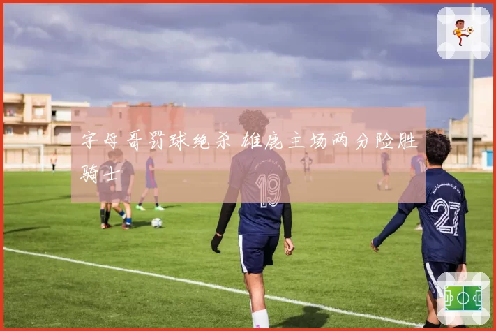 字母哥罚球绝杀 雄鹿主场两分险胜骑士