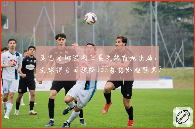 莱巴金娜温网卫冕之路首轮出局，发球得分率骤降15%暴露哪些隐患？