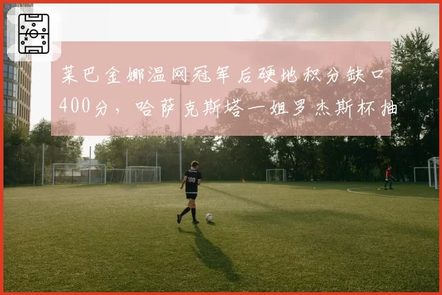 莱巴金娜温网冠军后硬地积分缺口400分,哈萨克斯塔一姐罗杰斯杯抽签暗藏杀机