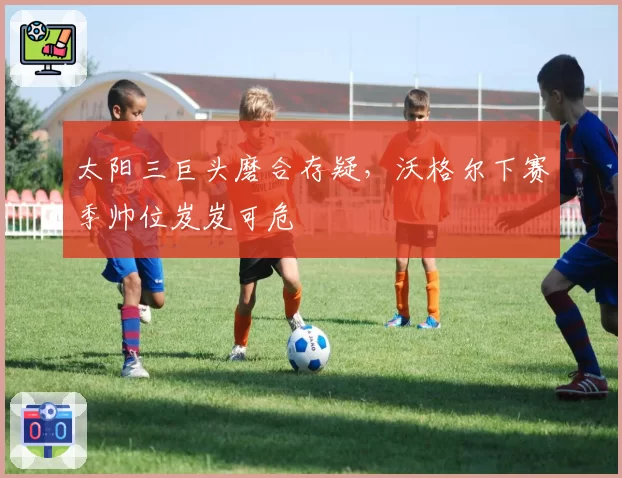 太阳三巨头磨合存疑，沃格尔下赛季帅位岌岌可危