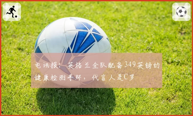 电讯报：英格兰全队配备349英镑的健康检测手环，代言人是C罗