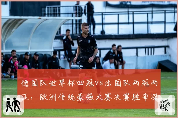 德国队世界杯四冠vs法国队两冠两亚，欧洲传统豪强大赛决赛胜率深度剖析