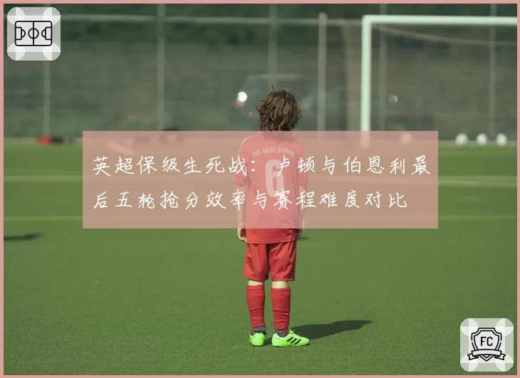 英超保级生死战：卢顿与伯恩利最后五轮抢分效率与赛程难度对比