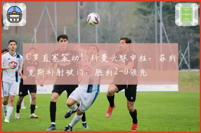 C罗直塞策动！科曼头球中柱，菲利克斯补射破门，胜利2-0领先