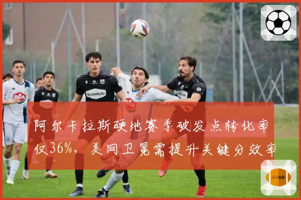 阿尔卡拉斯硬地赛季破发点转化率仅36%，美网卫冕需提升关键分效率