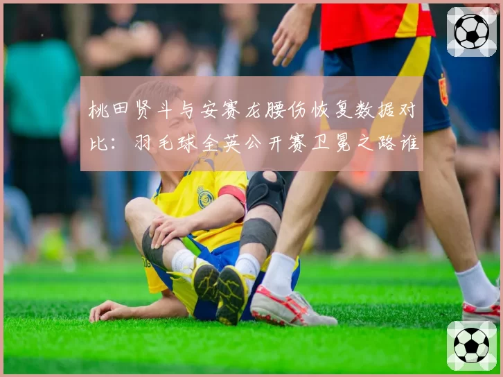 桃田贤斗与安赛龙腰伤恢复数据对比:羽毛球全英公开赛卫冕之路谁更艰难?