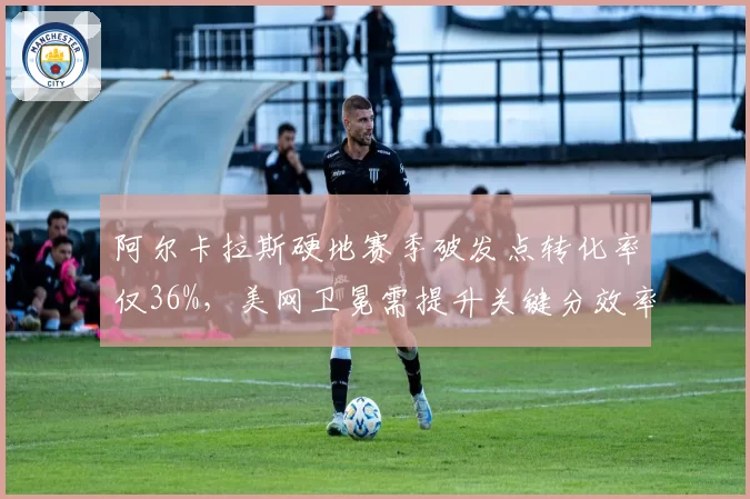 阿尔卡拉斯硬地赛季破发点转化率仅36%，美网卫冕需提升关键分效率