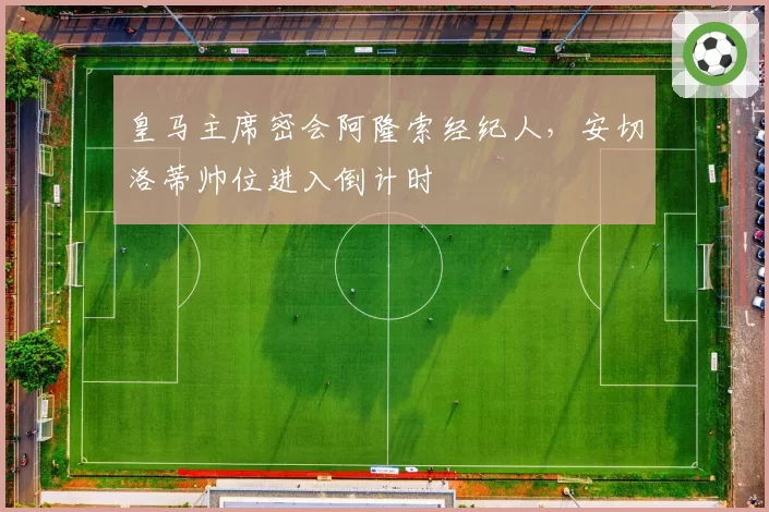 皇马主席密会阿隆索经纪人，安切洛蒂帅位进入倒计时