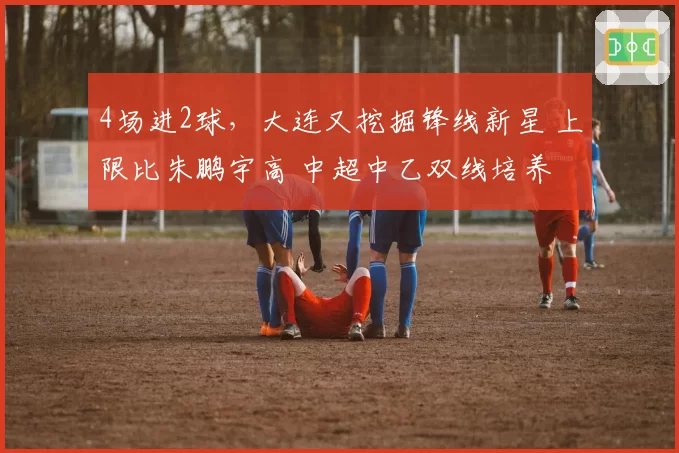4场进2球，大连又挖掘锋线新星 上限比朱鹏宇高 中超中乙双线培养