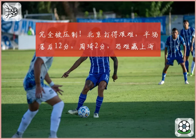 完全被压制!北京打得艰难,半场落后12分,周琦2分,恐难赢上海