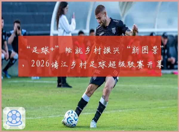 “足球+”绘就乡村振兴“新图景”，2026靖江乡村足球超级联赛开幕