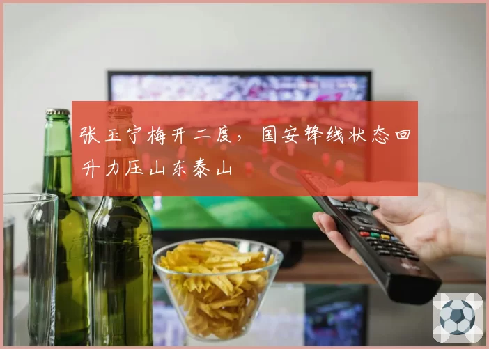 张玉宁梅开二度，国安锋线状态回升力压山东泰山