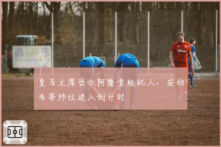 皇马主席密会阿隆索经纪人，安切洛蒂帅位进入倒计时