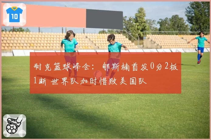 耐克篮球峰会：郇斯楠首发0分2板1断 世界队加时惜败美国队
