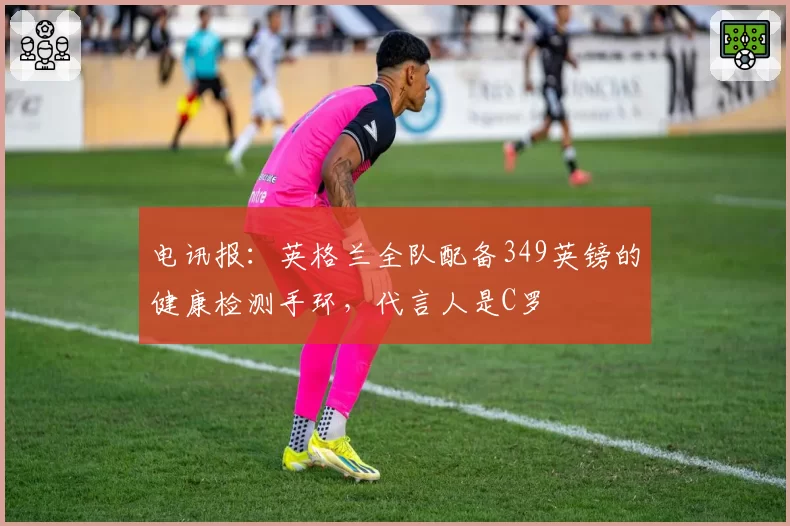 电讯报：英格兰全队配备349英镑的健康检测手环，代言人是C罗