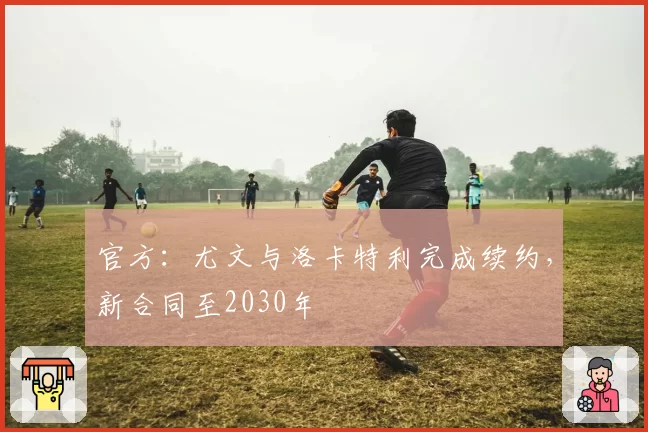 官方：尤文与洛卡特利完成续约，新合同至2030年