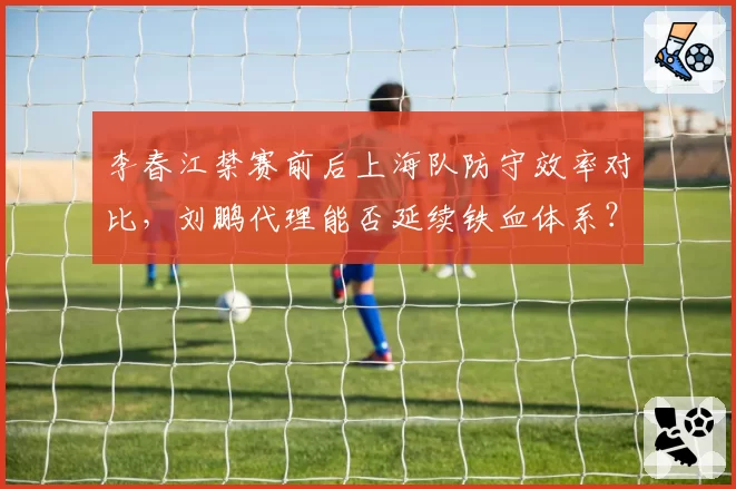 李春江禁赛前后上海队防守效率对比，刘鹏代理能否延续铁血体系？