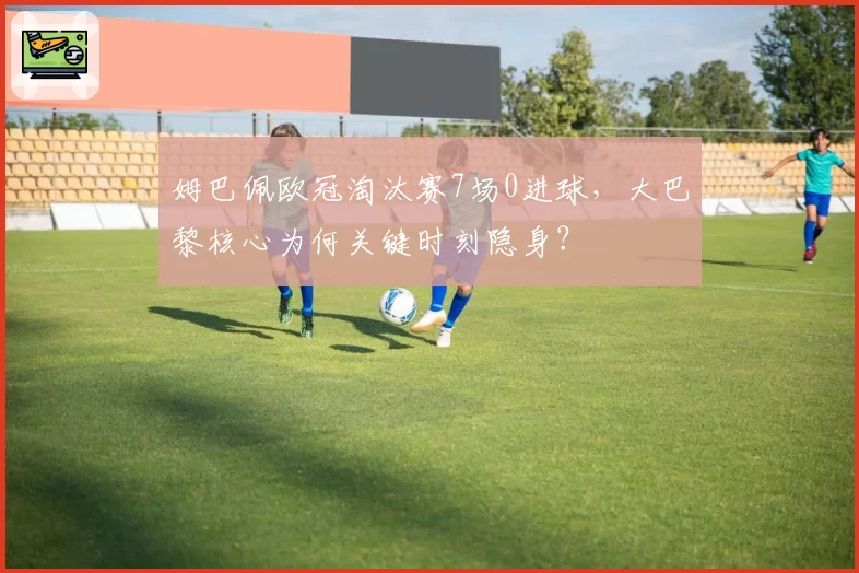 姆巴佩欧冠淘汰赛7场0进球，大巴黎核心为何关键时刻隐身？