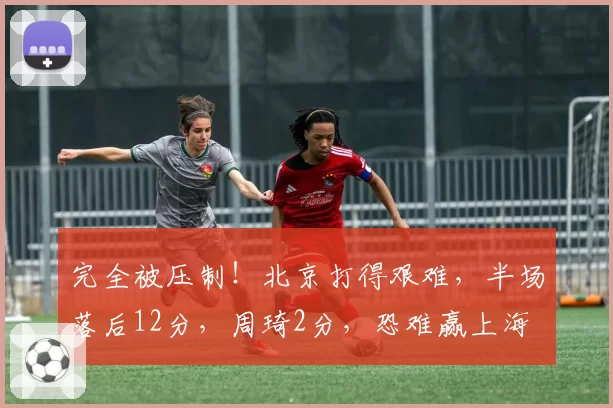 完全被压制！北京打得艰难，半场落后12分，周琦2分，恐难赢上海