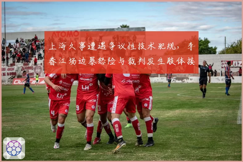 上海久事遭遇争议性技术犯规，李春江场边暴怒险与裁判发生肢体接触