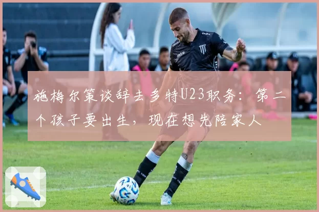 施梅尔策谈辞去多特U23职务：第二个孩子要出生，现在想先陪家人