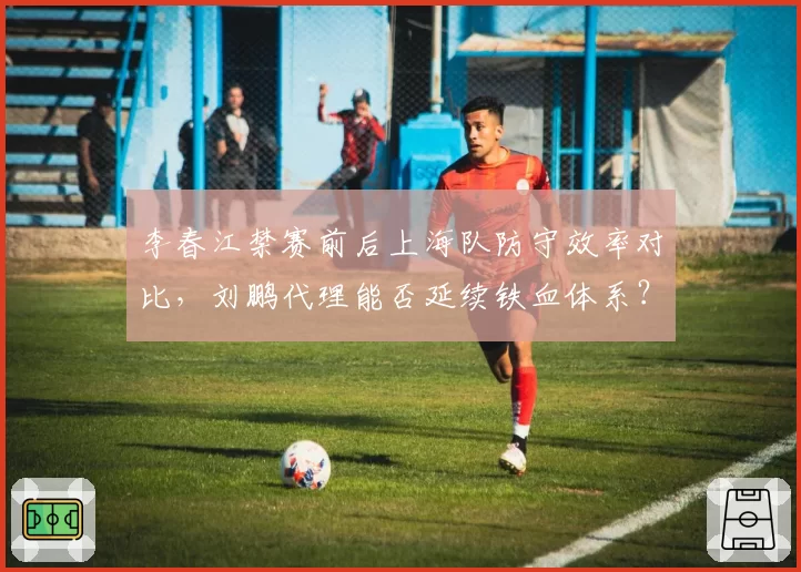 李春江禁赛前后上海队防守效率对比，刘鹏代理能否延续铁血体系？