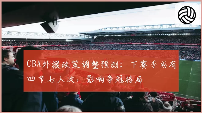 CBA外援政策调整预测:下赛季或有四节七人次,影响争冠格局