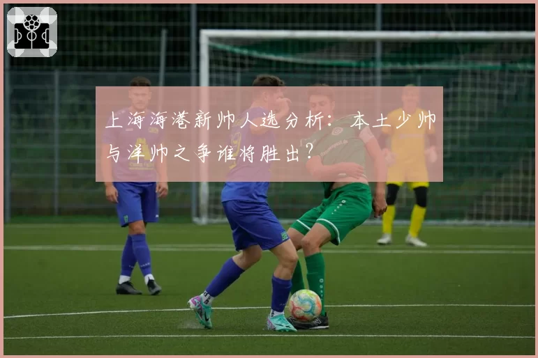 上海海港新帅人选分析：本土少帅与洋帅之争谁将胜出？