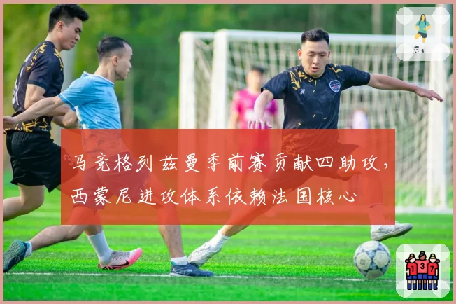 马竞格列兹曼季前赛贡献四助攻，西蒙尼进攻体系依赖法国核心