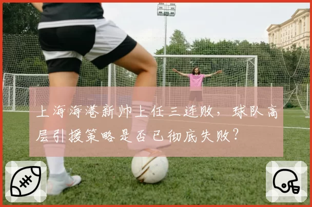上海海港新帅上任三连败，球队高层引援策略是否已彻底失败？