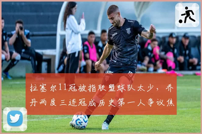 拉塞尔11冠被指联盟球队太少，乔丹两度三连冠成历史第一人争议焦点