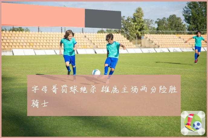 字母哥罚球绝杀 雄鹿主场两分险胜骑士