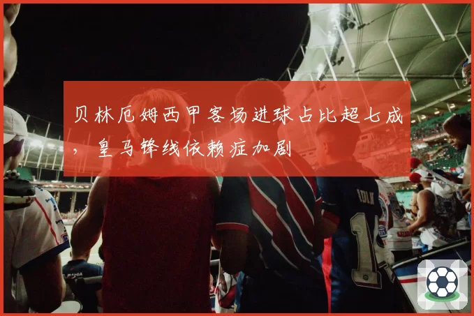 贝林厄姆西甲客场进球占比超七成，皇马锋线依赖症加剧